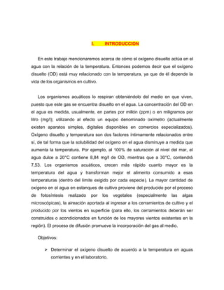 I.     INTRODUCCION


     En este trabajo mencionaremos acerca de cómo el oxígeno disuelto actúa en el
agua con la relación de la temperatura. Entonces podemos decir que el oxígeno
disuelto (OD) está muy relacionado con la temperatura, ya que de él depende la
vida de los organismos en cultivo.


     Los organismos acuáticos lo respiran obteniéndolo del medio en que viven,
puesto que este gas se encuentra disuelto en el agua. La concentración del OD en
el agua es medida, usualmente, en partes por millón (ppm) o en miligramos por
litro (mg/l); utilizando al efecto un equipo denominado oxímetro (actualmente
existen aparatos simples, digitales disponibles en comercios especializados).
Oxígeno disuelto y temperatura son dos factores íntimamente relacionados entre
sí, de tal forma que la solubilidad del oxígeno en el agua disminuye a medida que
aumenta la temperatura. Por ejemplo, al 100% de saturación al nivel del mar, el
agua dulce a 20°C contiene 8,84 mg/l de OD, mientras que a 30°C, contendrá
7,53. Los organismos acuáticos, crecen más rápido cuanto mayor es la
temperatura del agua y transforman mejor el alimento consumido a esas
temperaturas (dentro del límite exigido por cada especie). La mayor cantidad de
oxígeno en el agua en estanques de cultivo proviene del producido por el proceso
de    fotosíntesis   realizado   por   los   vegetales   (especialmente   las   algas
microscópicas), la aireación aportada al ingresar a los cerramientos de cultivo y el
producido por los vientos en superficie (para ello, los cerramientos deberán ser
construidos o acondicionados en función de los mayores vientos existentes en la
región). El proceso de difusión promueve la incorporación del gas al medio.

     Objetivos:

         Determinar el oxígeno disuelto de acuerdo a la temperatura en aguas
           corrientes y en el laboratorio.
 