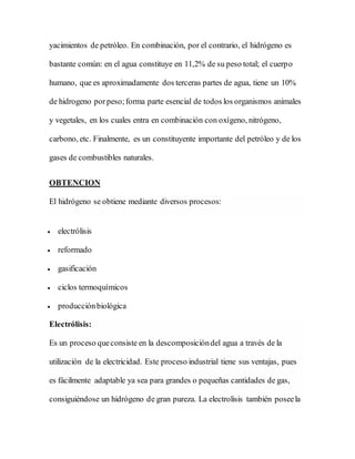 yacimientos de petróleo. En combinación, por el contrario, el hidrógeno es
bastante común: en el agua constituye en 11,2% de su peso total; el cuerpo
humano, que es aproximadamente dos terceras partes de agua, tiene un 10%
de hidrogeno porpeso;forma parte esencial de todos los organismos animales
y vegetales, en los cuales entra en combinación con oxígeno, nitrógeno,
carbono, etc. Finalmente, es un constituyente importante del petróleo y de los
gases de combustibles naturales.
OBTENCION
El hidrógeno se obtiene mediante diversos procesos:
 electrólisis
 reformado
 gasificación
 ciclos termoquímicos
 producciónbiológica
Electrólisis:
Es un proceso queconsiste en la descomposicióndel agua a través de la
utilización de la electricidad. Este proceso industrial tiene sus ventajas, pues
es fácilmente adaptable ya sea para grandes o pequeñas cantidades de gas,
consiguiéndose un hidrógeno de gran pureza. La electrolisis también poseela
 