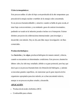 Ciclos termoquímicos:
Este proceso utiliza el calor de bajo costeproducido de la alta temperatura que
procedede la energía nuclear o también de la energía solar concentrada.
Es un proceso bastanteutilizable y atractivo cuando se habla de gran escala, al
tener bajo costeeconómico, y no emitiendo gases de carácter invernadero,
pudiendo ser usado en la industria pesada o incluso en el transporte. Existen
distintos proyectos de colaboraciones internacionales para investigar y
desarrollar este método. Hoy en día, aún falta mayor investigación sin fines
comerciales.
Producciónbiológica:
Las bacterias, y las algas, producenhidrógeno de manera natural y directa,
cuando se encuentran en determinadas condiciones. Este proceso, durante los
últimos años, ha sido muy estudiado, debido a su gran potencial, pero hay que
decir que es un proceso bastante lento de obtención del hidrógeno, y además
se necesitan grandes superficies, sin mencionar que la gran mayoría de los
organismos apropiados para éste método, no se han encontrado todavía,
aunque es un proceso en pleno estudio y desarrollo.
APLICACIÓN
 Producciónde ácido clorhídrico (HCl)
 Combustible para cohetes
 