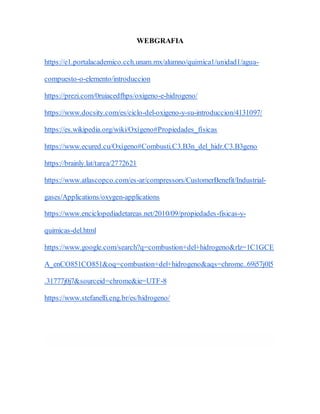 WEBGRAFIA
https://e1.portalacademico.cch.unam.mx/alumno/quimica1/unidad1/agua-
compuesto-o-elemento/introduccion
https://prezi.com/0ruiacedfhps/oxigeno-e-hidrogeno/
https://www.docsity.com/es/ciclo-del-oxigeno-y-su-introduccion/4131097/
https://es.wikipedia.org/wiki/Oxígeno#Propiedades_físicas
https://www.ecured.cu/Oxígeno#Combusti.C3.B3n_del_hidr.C3.B3geno
https://brainly.lat/tarea/2772621
https://www.atlascopco.com/es-ar/compressors/CustomerBenefit/Industrial-
gases/Applications/oxygen-applications
https://www.enciclopediadetareas.net/2010/09/propiedades-fisicas-y-
quimicas-del.html
https://www.google.com/search?q=combustion+del+hidrogeno&rlz=1C1GCE
A_enCO851CO851&oq=combustion+del+hidrogeno&aqs=chrome..69i57j0l5
.31777j0j7&sourceid=chrome&ie=UTF-8
https://www.stefanelli.eng.br/es/hidrogeno/
 