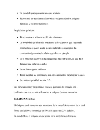  En estado líquido presenta un color azulado.
 Se presenta en tres formas alotrópicas: oxígeno atómico, oxígeno
diatónico y oxígeno triatómico.
Propiedades químicas:
 Tiene tendencia a formar moléculas diatónicas.
 La propiedad química más importante del oxígeno es que soportala
combustión, es decir, ayuda a otros materiales a quemarse. La
combustión (quema) del carbón vegetal es un ejemplo.
 Es el principal reactivo en las reacciones de combustión, ya que de él
depende que se lleven a cabo.
 Es un fuerte agente oxidante.
 Tiene facilidad de combinarse con otros elementos para formar óxidos.
 Su electronegatividad es alta, 3.5.
Las características y propiedades físicas y químicas del oxígeno son
cualidades que nos permite diferenciar al oxígeno de otras sustancias.
ESTADO NATURAL
El Oxígeno es el elemento más abundante de la superficie terrestre, de la cual
forma casi el 50%; constituye un 89% del agua y un 23% del aire .
En estado libre, el oxígeno se encuentra en la atmósfera en forma de
 