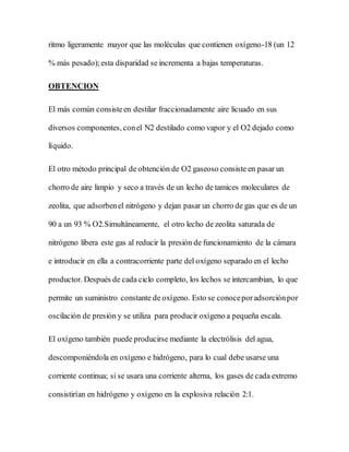 ritmo ligeramente mayor que las moléculas que contienen oxígeno-18 (un 12
% más pesado);esta disparidad se incrementa a bajas temperaturas.
OBTENCION
El más común consisteen destilar fraccionadamente aire licuado en sus
diversos componentes, conel N2 destilado como vapor y el O2 dejado como
líquido.
El otro método principal de obtención de O2 gaseoso consiste en pasar un
chorro de aire limpio y seco a través de un lecho de tamices moleculares de
zeolita, que adsorbenel nitrógeno y dejan pasar un chorro de gas que es de un
90 a un 93 % O2.Simultáneamente, el otro lecho de zeolita saturada de
nitrógeno libera este gas al reducir la presión de funcionamiento de la cámara
e introducir en ella a contracorriente parte del oxígeno separado en el lecho
productor. Después de cada ciclo completo, los lechos se intercambian, lo que
permite un suministro constante de oxígeno. Esto se conoceporadsorciónpor
oscilación de presión y se utiliza para producir oxígeno a pequeña escala.
El oxígeno también puede producirse mediante la electrólisis del agua,
descomponiéndola en oxígeno e hidrógeno, para lo cual debe usarse una
corriente continua; si se usara una corriente alterna, los gases de cada extremo
consistirían en hidrógeno y oxígeno en la explosiva relación 2:1.
 