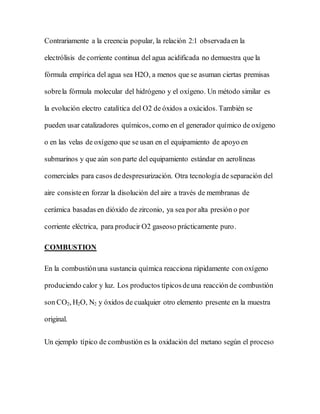 Contrariamente a la creencia popular, la relación 2:1 observadaen la
electrólisis de corriente continua del agua acidificada no demuestra que la
fórmula empírica del agua sea H2O, a menos que se asuman ciertas premisas
sobrela fórmula molecular del hidrógeno y el oxígeno. Un método similar es
la evolución electro catalítica del O2 de óxidos a oxácidos. También se
pueden usar catalizadores químicos, como en el generador químico de oxígeno
o en las velas de oxígeno que se usan en el equipamiento de apoyo en
submarinos y que aún son parte del equipamiento estándar en aerolíneas
comerciales para casos dedespresurización. Otra tecnología de separación del
aire consisteen forzar la disolución del aire a través de membranas de
cerámica basadas en dióxido de zirconio, ya sea por alta presión o por
corriente eléctrica, para producir O2 gaseoso prácticamente puro.
COMBUSTION
En la combustiónuna sustancia química reacciona rápidamente con oxígeno
produciendo calor y luz. Los productos típicosdeuna reacción de combustión
son CO2, H2O, N2 y óxidos de cualquier otro elemento presente en la muestra
original.
Un ejemplo típico de combustión es la oxidación del metano según el proceso
 