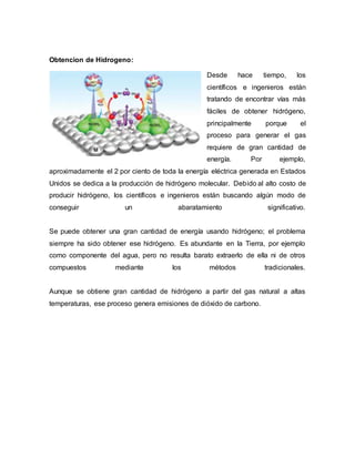 Obtencion de Hidrogeno:
Desde hace tiempo, los
científicos e ingenieros están
tratando de encontrar vías más
fáciles de obtener hidrógeno,
principalmente porque el
proceso para generar el gas
requiere de gran cantidad de
energía. Por ejemplo,
aproximadamente el 2 por ciento de toda la energía eléctrica generada en Estados
Unidos se dedica a la producción de hidrógeno molecular. Debido al alto costo de
producir hidrógeno, los científicos e ingenieros están buscando algún modo de
conseguir un abaratamiento significativo.
Se puede obtener una gran cantidad de energía usando hidrógeno; el problema
siempre ha sido obtener ese hidrógeno. Es abundante en la Tierra, por ejemplo
como componente del agua, pero no resulta barato extraerlo de ella ni de otros
compuestos mediante los métodos tradicionales.
Aunque se obtiene gran cantidad de hidrógeno a partir del gas natural a altas
temperaturas, ese proceso genera emisiones de dióxido de carbono.
 