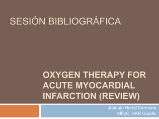 SESIÓN BIBLIOGRÁFICA




     OXYGEN THERAPY FOR
     ACUTE MYOCARDIAL
     INFARCTION (REVIEW)
                 Joaquín Hortal Carmona
                     MFyC, HAR Guadix
 