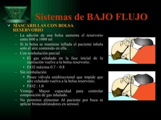 Sistemas de BAJO FLUJO MASCARILLAS CON BOLSA RESERVORIO La adición de una bolsa aumenta el reservorio entre 600 a 1000 ml Si la bolsa se mantiene inflada el paciente inhala solo el aire contenido en ella. Con reinhalación parcial El gas exhalado en la fase inicial de la espiración vuelve a la bolsa reservorio. FiO2 máxima 0.7 – 0.8 Sin reinhalación Posee válvula unidireccional que impide que aire exhalado vuelva a la bolsa reservorio. FiO2 : 1.0 Ventaja: Mayor capacidad para controlar composición de gas inhalado. No permiten alimentar Al paciente por boca ni aplicar broncodilatadores en aerosol. 