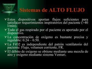 Sistemas de ALTO FLUJO Estos dispositivos aportan flujos suficientes para satisfacer requerimientos inspiratorios del paciente (>40 l/min). Todo el gas respirado por el paciente es aportado por el dispositivo. La concentración de oxígeno es bastante precisa y regulable: 0.24 – 0.50. La FiO2 es independiente del patrón ventilatorio del paciente: Flujo, volumen corriente, FR. El débito de oxígeno se obtiene mediante una mezcla de aire y oxígeno mediante sistema Venturi. 