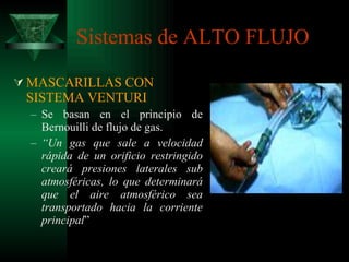 Sistemas de ALTO FLUJO MASCARILLAS CON SISTEMA VENTURI Se basan en el principio de Bernouilli de flujo de gas. “ Un gas que sale a velocidad rápida de un orificio restringido creará presiones laterales sub atmosféricas, lo que determinará que el aire atmosférico sea transportado hacia la corriente principal ” 