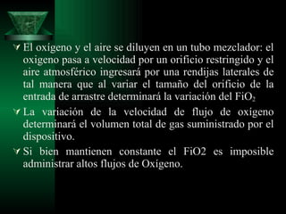 El oxígeno y el aire se diluyen en un tubo mezclador: el oxigeno pasa a velocidad por un orificio restringido y el aire atmosférico ingresará por una rendijas laterales de tal manera que al variar el tamaño del orificio de la entrada de arrastre determinará la variación del FiO 2 La variación de la velocidad de flujo de oxígeno determinará el volumen total de gas suministrado por el dispositivo. Si bien mantienen constante el FiO2 es imposible administrar altos flujos de Oxígeno. 