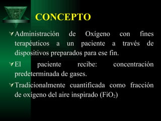 CONCEPTO Administración de Oxígeno con fines terapéuticos a un paciente a través de dispositivos preparados para ese fin. El paciente recibe: concentración predeterminada de gases. Tradicionalmente cuantificada como fracción de oxígeno del aire inspirado (FiO 2 ) 