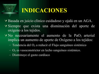 INDICACIONES Basada en juicio clínico cuidadoso y ojalá en un AGA. Siempre que exista una disminución del aporte de oxígeno a los tejidos. No necesariamente el aumento de la PaO 2  arterial implica un aumento de aporte de Oxígeno a los tejidos: Tendencia del O 2  a reducir el Flujo sanguíneo sistémico O 2  es vasoconstrictor en lecho sanguíneo sistémico. Disminuye el gasto cardiaco 