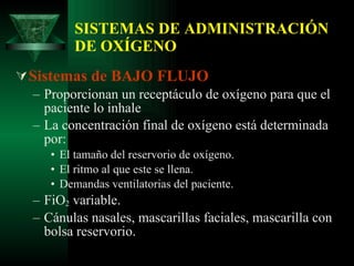 SISTEMAS DE ADMINISTRACIÓN DE OXÍGENO Sistemas de BAJO FLUJO Proporcionan un receptáculo de oxígeno para que el paciente lo inhale La concentración final de oxígeno está determinada por: El tamaño del reservorio de oxígeno. El ritmo al que este se llena. Demandas ventilatorias del paciente. FiO 2  variable. Cánulas nasales, mascarillas faciales, mascarilla con bolsa reservorio. 