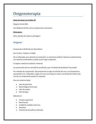 Oxigenoterapia
Gases de mayor uso medico O2

Oxigeno nitroso N20

Aire Medicina O2-N2 y otros componentes minoritarios

Otros gases:

Helio, Dióxido de Carbono y Nitrógeno


Oxigeno:

Comprende el 20.9% del vol. Atmosférico

Gas incoloro, inodoro e insípido

No es inflamable, pero alimenta la combustión, es altamente oxidante. Reacciona violentamente
con materias combustibles y puede causar fuego o explosión.

El oxígeno medicinal se obtiene mediante:

La comprensión del aire atmosférico purificado o por el método de destilación fraccionada

Por métodos de comprensión- descomprensión se logra el enfriado del aire a una temperatura
aproximada a los -193 grados. Luego con el aire ya licuado se realiza una destilación donde cada
uno de sus componentes puede ser separado.

Para ser medicinal debe:

        Libre de partículas
        Bacteriológicamente apto
        Libre de aceites
        Libre de agua

Aplicado en:

        Terapia respiratoria
        Reanimación
        Unidad de cuidados intensivos
        Anestesia
        Creación de atmosferas artificiales
 