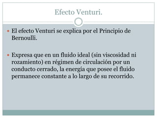 Efecto Venturi.
 El efecto Venturi se explica por el Principio de
Bernoulli.
 Expresa que en un fluido ideal (sin viscosidad ni
rozamiento) en régimen de circulación por un
conducto cerrado, la energía que posee el fluido
permanece constante a lo largo de su recorrido.
 