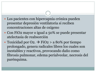  Los pacientes con hipercapnia crónica pueden
presentar depresión ventilatoria si reciben
concentraciones altas de oxígeno
 Con FiO2 mayor o igual a 50% se puede presentar
atelectasia de reabsorción
 Toxicidad por O2.  FiO2 > a 80% por tiempo
prolongado, genera radicales libres los cuales son
inestables y reactivos, provocando daño como
fibrosis pulmonar, edema perialveolar, necrosis del
parénquima.
 