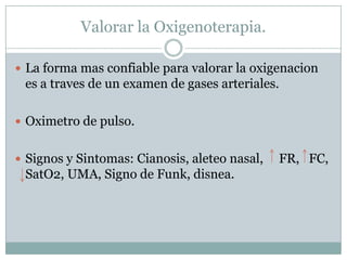 Valorar la Oxigenoterapia.
 La forma mas confiable para valorar la oxigenacion
es a traves de un examen de gases arteriales.
 Oximetro de pulso.
 Signos y Sintomas: Cianosis, aleteo nasal, FR, FC,
SatO2, UMA, Signo de Funk, disnea.
 