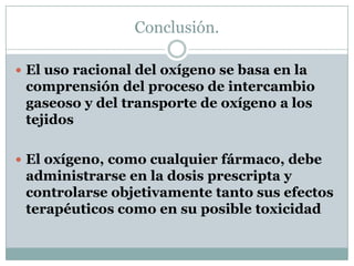 Conclusión.
 El uso racional del oxígeno se basa en la
comprensión del proceso de intercambio
gaseoso y del transporte de oxígeno a los
tejidos
 El oxígeno, como cualquier fármaco, debe
administrarse en la dosis prescripta y
controlarse objetivamente tanto sus efectos
terapéuticos como en su posible toxicidad
 