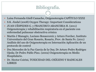 Bibliografia.
 Luisa Fernanda Güell Camacho, Oxigenoterapia CAPÍTULO XXXI
 S.K. Jindal (2008) Oxygen Therapy: Important Considerations
 JUAN CÉSPEDES G. y FRANCISCO ARANCIBIA H. (2011)
Oxígenoterapia y rehabilitación respiratoria en el paciente con
enfermedad pulmonar obstructiva crónica
 Martín J Managó1, Luciano Bonaccorsi1 y Arturo Forcher, Instituto
Universitario del Gran Rosario, Rosario, Prov. de Santa Fe. (2011)
Análisis del uso de Oxigenoterapia en Internación Aplicación de un
protocolo de control
 Dra Mercedes de la Paz Garcia de la Osa; Dr Arturo Pedro Rodrigez
Ojeda; Dr Pedro Pablo Pino. (2002) Oxigenoterapia en Medio
Hospitalario.
 Dr. Hector Coirini, TOXICIDAD DEL OXÍGENO Y RADICALES
LIBRES
 