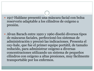  1917 Haldane presentó una máscara facial con bolsa
reservorio adaptable a los cilindros de oxígeno a
presión.
 Alvan Barach entre 1920 y 1960 diseñó diversos tipos
de máscaras faciales, perfeccionó los sistemas de
administración y precisó las indicaciones. Presenta el
oxy-hale, que fue el primer equipo portátil, de tamaño
reducido, para administrar oxígeno a diversas
concentraciones utilizando un sistema de pequeños
cilindros con oxígeno a altas presiones, muy fácilmente
transportable por los enfermos.
 