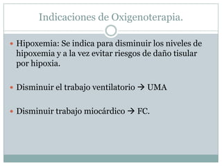 Indicaciones de Oxigenoterapia.
 Hipoxemia: Se indica para disminuir los niveles de
hipoxemia y a la vez evitar riesgos de daño tisular
por hipoxia.
 Disminuir el trabajo ventilatorio  UMA
 Disminuir trabajo miocárdico  FC.
 