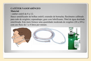 CATÉTER NASOFARÍNGEO
Material
- catéter estéril de 8 a 12;
frasco umidificador de bolhas estéril; extensão de borracha; fluxômetro calibrado
para rede de oxigênio; esparadrapo; gaze com lubrificante; 50ml de água destilada
esterilizada. Este meio fornece uma quantidade moderada de oxigênio (20 a 28%)
com um fluxo de 1 a 8 litros por minuto.
 