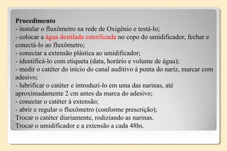 Procedimento
- instalar o fluxômetro na rede de Oxigênio e testá-lo;
- colocar a água destilada esterilizada no copo do umidificador, fechar e
conectá-lo ao fluxômetro;
- conectar a extensão plástica ao umidificador;
- identificá-lo com etiqueta (data, horário e volume de água);
- medir o catéter do início do canal auditivo à ponta do nariz, marcar com
adesivo;
- lubrificar o catéter e introduzí-lo em uma das narinas, até
aproximadamente 2 cm antes da marca do adesivo;
- conectar o catéter à extensão;
- abrir e regular o fluxômetro (conforme prescrição);
Trocar o catéter diariamente, rodiziando as narinas.
Trocar o umidificador e a extensão a cada 48hs.
 