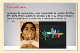 Máscara de Venturi
A máscara de Venturi fornece uma concentração de oxigênio de 24% a
50% FiO2. O fluxo geralmente utilizado é de 4 a 12 litros por minuto,
conectada diretamente a rede de O2. Com umidificador usa-se
15L/min.
 