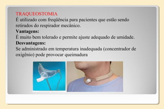 TRAQUEOSTOMIA
É utilizado com freqüência para pacientes que estão sendo
retirados do respirador mecânico.
Vantagens:
É muito bem tolerado e permite ajuste adequado de umidade.
Desvantagens:
Se administrado em temperatura inadequada (concentrador de
oxigênio) pode provocar queimadura
 