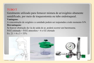 TUBO T
Geralmente utilizado para fornecer mistura de ar/oxigênio altamente
umidificado, por meio de traqueostomia ou tubo endotraqueal.
Vantagens:
A concentração de oxigênio e a umidade podem ser reajustadas a todo momento S/N.
Desvantagens:
Se houver obstrução da via de saída do ar, poderá ocorrer um barotrauma.
FiO2 estimada = FiO2 atmosfera + 4 x O2 ofertado
Ex: 21 + 4 x 3 = 33%
 