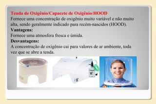 Tenda de Oxigênio/Capacete de Oxigênio/HOOD
Fornece uma concentração de oxigênio muito variável e não muito
alta, sendo geralmente indicado para recém-nascidos (HOOD).
Vantagens:
Fornece uma atmosfera fresca e úmida.
Desvantagens:
A concentração de oxigênio cai para valores de ar ambiente, toda
vez que se abre a tenda.
 
