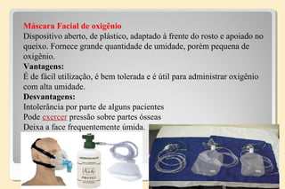 Máscara Facial de oxigênio
Dispositivo aberto, de plástico, adaptado à frente do rosto e apoiado no
queixo. Fornece grande quantidade de umidade, porém pequena de
oxigênio.
Vantagens:
É de fácil utilização, é bem tolerada e é útil para administrar oxigênio
com alta umidade.
Desvantagens:
Intolerância por parte de alguns pacientes
Pode exercer pressão sobre partes ósseas
Deixa a face frequentemente úmida.
 