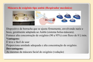 Máscara de oxigênio tipo ambú (Respirador mecânico)
Dispositivo de borracha que se ajusta firmemente, envolvendo nariz e
boca, geralmente adaptada ao Ambú (sistema bolsa-máscara).
Fornece alta concentração de oxigênio (90 a 95%) com fluxo de 8 L/min.
Vantagens:
É leve e fácil de usar
Proporciona umidade adequada e alta concentração de oxigênio.
Desvantagens:
As mesmas da máscara facial de oxigênio (vedação)
 