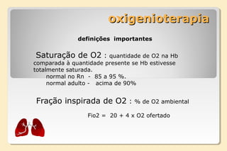 oxigenioterapiaoxigenioterapia
definições importantes
Saturação de O2 : quantidade de O2 na Hb
comparada à quantidade presente se Hb estivesse
totalmente saturada.
normal no Rn - 85 a 95 %.
normal adulto - acima de 90%
Fração inspirada de O2 : % de O2 ambiental
Fio2 = 20 + 4 x O2 ofertado
 