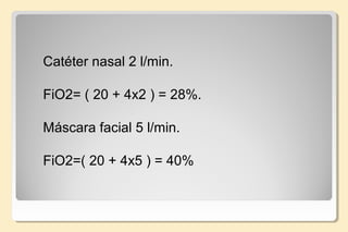 Catéter nasal 2 l/min.
FiO2= ( 20 + 4x2 ) = 28%.
 
Máscara facial 5 l/min.
FiO2=( 20 + 4x5 ) = 40%
 