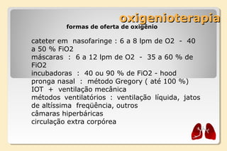 oxigenioterapiaoxigenioterapia
formas de oferta de oxigênio
cateter em  nasofaringe : 6 a 8 lpm de O2  -  40 
a 50 % FiO2
máscaras  :  6 a 12 lpm de O2  -  35 a 60 % de 
FiO2
incubadoras  :  40 ou 90 % de FiO2 - hood 
pronga nasal  :  método Gregory ( até 100 %)
IOT  +  ventilação mecânica
métodos  ventilatórios  :  ventilação  líquida,  jatos 
de altíssima  freqüência, outros
câmaras hiperbáricas
circulação extra corpórea
 