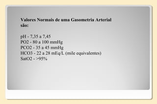 Valores Normais de uma Gasometria Arterial
são:
pH - 7,35 a 7,45
PO2 - 80 a 100 mmHg
PCO2 - 35 a 45 mmHg
HCO3 - 22 a 28 mEq/L (mile equivalentes)
SatO2 - >95%
 