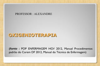 OXIGENIOTERAPIAOXIGENIOTERAPIA
(fonte : POP ENFERMAGEM HGV 2012, Manual Procedimentos
padrão do Corem DF 2012, Manual do Técnico de Enfermagem)
PROFESSOR : ALEXANDRE
 