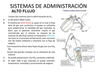 SISTEMAS DE ADMINISTRACIÓN
Existen dos sistemas para la administración de O2:
A. EL DE ALTO Y BAJO FLUJO.
B. El sistema de ALTO FLUJO es aquel en el cual el flujo
total de gas que suministra el equipo es suficiente
para proporcionar la totalidad del gas inspirado, es
decir, que el paciente solamente respira el gas
suministrado por el sistema. La mayoría de los
sistemas de alto flujo utilizan el mecanismo VENTURI,
con base en el principio de Bernoculli, para succionar
aire del medio ambiente y mezclarlo con el flujo de
oxígeno.
Este mecanismo ofrece altos flujos de gas con una FIO2
fijo.
Existen dos grandes ventajas con la utilización de este
sistema:
A. Se puede proporcionar una FIO2 constante y definida
B. Al suplir todo el gas inspirado se puede controlar:
temperatura, humedad y concentración de oxígeno
ALTO FLUJO
 