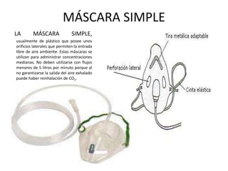 MÁSCARA SIMPLE
LA MÁSCARA SIMPLE,
usualmente de plástico que posee unos
orificios laterales que permiten la entrada
libre de aire ambiente. Estas máscaras se
utilizan para administrar concentraciones
medianas. No deben utilizarse con flujos
menores de 5 litros por minuto porque al
no garantizarse la salida del aire exhalado
puede haber reinhalación de CO2.
 