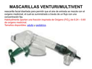 MASCARILLAS VENTURI/MULTIVENT
Mascarilla facial diseñada para permitir que el aire de entrada se mezcle con el
oxígeno medicinal, el cual es suministrado a través de un flujo con una
concentración fija.
Habitualmente aportan una fracción inspirada de Oxígeno (FiO2) de 0.24 – 0.60
de oxígeno medicinal.
Tamaños disponibles: adulto y pediátrico.
 