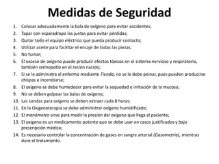 Medidas de Seguridad
1. Colocar adecuadamente la bala de oxígeno para evitar accidentes;
2. Tapar con esparadrapo las juntas para evitar pérdidas;
3. Quitar todo el equipo eléctrico que pueda producir contacto;
4. Utilizar aceite para facilitar el encaje de todas las piezas;
5. No fumar;
6. El exceso de oxígeno puede producir efectos tóxicos en el sistema nervioso y respiratorio,
también retinopatía en el recién nacido;
7. Si se le administra al enfermo mediante Tienda, no se le debe peinar, pues pueden producirse
chispas e incendiarse;
8. El oxígeno se debe humedecer para evitar la sequedad e irritación de la mucosa;
9. No se deben golpear las balas de oxígeno;
10. Las sondas para oxígeno se deben extraer cada 8 horas;
11. En la Oxigenoterapia se debe administrar oxígeno humidificado;
12. El manómetro sirve para medir la presión del oxígeno que llega al paciente;
13. El oxígeno es un medicamento potente que se debe usar en casos justificados y bajo
prescripción médica;
14. Es necesario controlar la concentración de gases en sangre arterial (Gasometría), mientras
dure el tratamiento.
 