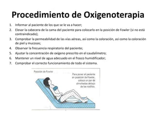 Procedimiento de Oxigenoterapia
1. Informar al paciente de los que se le va a hacer;
2. Elevar la cabecera de la cama del paciente para colocarlo en la posición de Fowler (si no está
contraindicado);
3. Comprobar la permeabilidad de las vías aéreas, así como la coloración, así como la coloración
de piel y mucosas;
4. Observar la frecuencia respiratorio del paciente;
5. Ajustar la concentración de oxígeno prescrito en el caudalímetro;
6. Mantener un nivel de agua adecuado en el frasco humidificador;
7. Comprobar el correcto funcionamiento de todo el sistema.
 