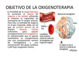 OBJETIVO DE LA OXIGENOTERAPIA
La finalidad de la oxigenoterapia
es aumentar el aporte de
oxígeno a los tejidos utilizando
al máximo la capacidad de
transporte de la sangre arterial.
Para ello, la cantidad de oxígeno
en el gas inspirado, debe ser tal
que su presión parcial en el
alvéolo alcance niveles
suficientes para saturar
completamente la hemoglobina.
Es indispensable que el aporte
ventilatorio se complemente
con una concentración normal
de hemoglobina y una
conservación del gasto cardíaco
y del flujo sanguíneo hístico.
 