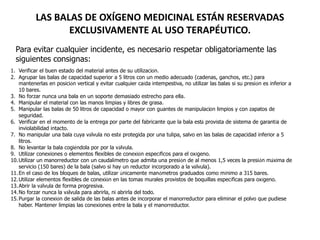 LAS BALAS DE OXÍGENO MEDICINAL ESTÁN RESERVADAS
EXCLUSIVAMENTE AL USO TERAPÉUTICO.
1. Verificar el buen estado del material antes de su utilización.
2. Agrupar las balas de capacidad superior a 5 litros con un medio adecuado (cadenas, ganchos, etc.) para
mantenerlas en posición vertical y evitar cualquier caída intempestiva, no utilizar las balas si su presión es inferior a
10 bares.
3. No forzar nunca una bala en un soporte demasiado estrecho para ella.
4. Manipular el material con las manos limpias y libres de grasa.
5. Manipular las balas de 50 litros de capacidad o mayor con guantes de manipulación limpios y con zapatos de
seguridad.
6. Verificar en el momento de la entrega por parte del fabricante que la bala está provista de sistema de garantía de
inviolabilidad intacto.
7. No manipular una bala cuya válvula no esté protegida por una tulipa, salvo en las balas de capacidad inferior a 5
litros.
8. No levantar la bala cogiéndola por por la válvula.
9. Utilizar conexiones o elementos flexibles de conexión específicos para el oxígeno.
10.Utilizar un manorreductor con un caudalímetro que admita una presión de al menos 1,5 veces la presión máxima de
servicio (150 bares) de la bala (salvo si hay un reductor incorporado a la válvula).
11.En el caso de los bloques de balas, utilizar únicamente manómetros graduados como mínimo a 315 bares.
12.Utilizar elementos flexibles de conexión en las tomas murales provistos de boquillas específicas para oxígeno.
13.Abrir la válvula de forma progresiva.
14.No forzar nunca la válvula para abrirla, ni abrirla del todo.
15.Purgar la conexión de salida de las balas antes de incorporar el manorreductor para eliminar el polvo que pudiese
haber. Mantener limpias las conexiones entre la bala y el manorreductor.
Para evitar cualquier incidente, es necesario respetar obligatoriamente las
siguientes consignas:
 