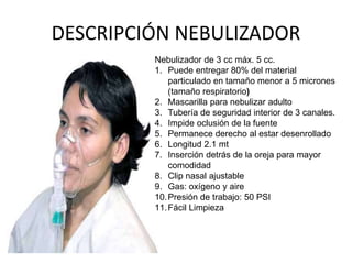 DESCRIPCIÓN NEBULIZADOR
Nebulizador de 3 cc máx. 5 cc.
1. Puede entregar 80% del material
particulado en tamaño menor a 5 micrones
(tamaño respiratorio)
2. Mascarilla para nebulizar adulto
3. Tubería de seguridad interior de 3 canales.
4. Impide oclusión de la fuente
5. Permanece derecho al estar desenrollado
6. Longitud 2.1 mt
7. Inserción detrás de la oreja para mayor
comodidad
8. Clip nasal ajustable
9. Gas: oxígeno y aire
10.Presión de trabajo: 50 PSI
11.Fácil Limpieza
 