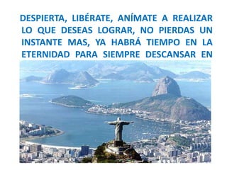 DESPIERTA, LIBÉRATE, ANÍMATE A REALIZAR
LO QUE DESEAS LOGRAR, NO PIERDAS UN
INSTANTE MAS, YA HABRÁ TIEMPO EN LA
ETERNIDAD PARA SIEMPRE DESCANSAR EN
PAZ
 