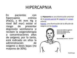 HIPERCAPNIA
En pacientes con
hipercapnia crónica
(PaCO2 + 44 mm Hg a
nivel del mar) existe el
riesgo de presentar
depresión ventilatoria si
reciben la oxigenoterapia
a concentraciones altas
de oxígeno; por lo tanto,
está indicado en ellos la
administración de
oxígeno a dosis bajas (no
mayores de 30%).
La Hipoxemia es una disminución anormal
de la presión parcial de oxígeno en sangre
arterial.
hipoxia, una disminución de la difusión de
oxígeno en los tejidos.
 