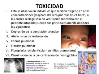 TOXICIDAD
I. Esta se observa en individuos que reciben oxígeno en altas
concentraciones (mayores del 60% por más de 24 horas, a
las cuales se llega sólo en ventilación mecánica con el
paciente intubado) siendo sus principales manifestaciones
las siguientes:
II. Depresión de la ventilación alveolar
III. Atelectasias de reabsorción
IV. Edema pulmonar
V. Fibrosis pulmonar
VI. Fibroplasia retrolenticular (en niños prematuros)
VII. Disminución de la concentración de hemoglobina
Es el colapso de una parte o
(con mucha menor frecuencia)
de todo el pulmón.
Un edema pulmonar es una
acumulación anormal de líquido en
los pulmones, en especial los
espacios entre los capilares
sanguíneos y el alveolo, que lleva
a que se presente hinchazón
 