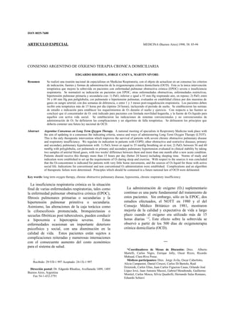 ISSN 0025-7680
ARTICULO ESPECIAL MEDICINA (Buenos Aires) 1998; 58: 85-94
CONSENSO ARGENTINO DE OXIGENO TERAPIA CRONICA DOMICILIARIA
EDGARDO RHODIUS, JORGE CANEVA, MARTIN SIVORI-
Resumen Se realizó una reunión nacional de especialistas en Medicina Respiratoria, con el objeto de actualizar en un consenso los criterios
de indicación, fuentes y formas de administración de la oxigenoterapia crónica domiciliaria (OCD). Esta es la única intervención
terapéutica que mejora la sobrevida en pacientes con enfermedad pulmonar obstructiva crónica (EPOC) severa e insuficiencia
respiratoria. Se normatizó su indicación en pacientes con EPOC, otras enfermedades obstructivas, enfermedades restrictivas,
hipertensión pulmonar primaria y secundaria con: 1) PaO2 inferior o igual a 55 mm Hg respirando aire, en reposo; 2) PaO2 entre
56 y 60 mm Hg pon poliglobulia, cor pulmonale o hipertensión pulmonar, evaluados en estabilidad clínica por dos muestras de
gases en sangre arterial, con dos semanas de diferencia, o entre 1 y 3 meses post-reagudización respiratoria. Los pacientes deben
recibir esta terapéutica más de 15 horas por día (óptimo 24 horas), incluyendo el período de sueño. Se establecieron las normas
de estudio e indicación para establecer los requerimientos de O2 durante el sueño y ejercicio. Con respecto a las fuentes se
concluyó que el concentrador de O2 está indicado para pacientes con limitada movilidad hogareña, y la fuente de O2 líquido para
aquellos con activa vida social. Se establecieron las indicaciones de sistemas convencionales y no convencionales de
administración de O2- Se definieron las complicaciones y un algoritmo de falla terapéutica. Se delinearon los principios que
debería contener una futura ley nacional de OCD.
Abstract Argentine Consensus on Long Term Qxygen Therapy. A national meeting of specialists in Respiratory Medicine took place with
the aim of updating in a consensus the indicating criteria, source and ways of administering Long Term Oxygen Therapy (LTOT).
This is the only therapeutic intervention which improves the survival of patients with severe chronic obstructive pulmonary disease
and respiratory insufficiency. We regulate its indication in patients with COPD, other obstructive and restrictive diseases, primary
and secondary pulmonary hypertension with: 1) PaO2 lower or equal to 55 mmHg breathing air at rest; 2) PaO2 between 56 and 60
mmHg with polyglobulia, cor pulmonale or primary and secondary pulmonary hypertension evaluated in clinical stability by taking
two samples of arterial blood gases, with two weeks' difference between them and more than one month after a new acute condition.
Patients should receive this therapy more than 15 hours per day (better 24 hours) including sleeping time. Norms of study and
indication were established to set up the requirements of O2 during sleep and exercise. With respect to the sources it was concluded
that the O2 concentrator is indicated for patients with very little home movements, and the sources of O2 liquid for those with active
social life. Indications for conventional and non conventional O2 administration were established. Complications and an algorithm
of therapeutic failure were determined. Principles which should be contained in a future national law of OCD were delineated.
Key words: long term oxygen therapy, chronic obstructive pulmonary disease, hypoxemia, chronic respiratory insufficiency
La insuficiencia respiratoria crónica es la situación
final de varias enfermedades respiratorias, tales como
la enfermedad pulmonar obstructiva crónica (EPOC),
fibrosis pulmonares primarias o secundarias y la
hipertensión pulmonar primitiva o secundaria.
Asimismo, las alteraciones de la caja torácica como
la cifoescoliosis pronunciada, bronquiectasias o
secuelas fibróticas post tuberculosis, pueden conducir
a hipoxemia e hipercapnia severas. Estas
enfermedades ocasionan un importante deterioro
psicofísico y social, con una disminución en la
calidad de vida. Estos pacientes están sujetos a
complicaciones reiteradas y numerosas internaciones
con el consecuente aumento del costo económico
para el sistema de salud.
...
Recibido: 29-VII-1 997 Aceptado: 24-1X-1 997
Dirección postal: Dr. Edgardo Rhodius, Avellaneda 1409, 1405
Buenos Aires, Argentina
Fax 54-1-432-3791
La administración de oxígeno (O2) suplementario
continuo es una parte fundamental del tratamiento de
estos pacientes. Sin embargo, sólo en la EPOC, dos
estudios efectuados, el NOTT en 1980 y el del
Consejo Médico Británico en 1981, mostraron
mejoría de la calidad y expectativa de vida a largo
plazo cuando el oxígeno era utilizado más de 15
horas diarias 1,2
. Este efecto sobre la sobrevida se
observó a partir de los 500 días de oxigenoterapia
crónica domiciliaria (OCD).
---
*Coordinadores de Mesas de Discusión: Dres. Alberto
Martelli, Carlos Nigro, Enrique Jolly, Oscar Rizzo, Ricardo
Mahuad, Clara Riva Posse.
Médicos participantes: Dres. Jorge Avila, Oscar Caberlotto,
Alicia Campanini, Daniel Ciruzzi, Carlos Di Bartolo, Raúl
Dzienisik, Carlos Elías, Juan Carlos Figueroa Casas, Orlando José
López Jové, Juan Antonio Mazzei, Gabriel Mendiondo, Guillermo
Montiel, Carlos Mosca, Silvia Quadrelli, Hernando Salas Romano,
Eduardo Schiavi
 