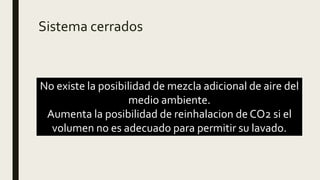 Sistema cerrados
No existe la posibilidad de mezcla adicional de aire del
medio ambiente.
Aumenta la posibilidad de reinhalacion de CO2 si el
volumen no es adecuado para permitir su lavado.
 
